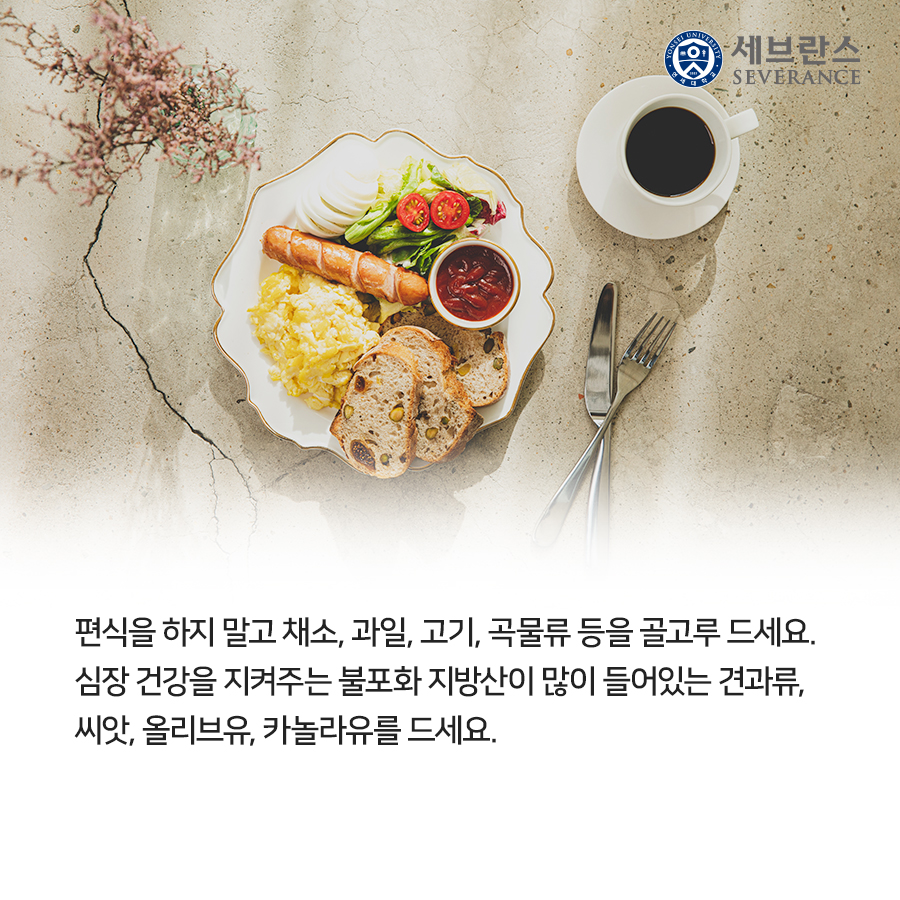 편식을 하지 말고 채소, 과일, 고기, 곡물류 등을 골고루 드세요. 심장 건강을 지켜주는 불포화 지방산이 많이 들어있는 견과류, 씨앗, 올리브유, 카놀라유를 드세요. 