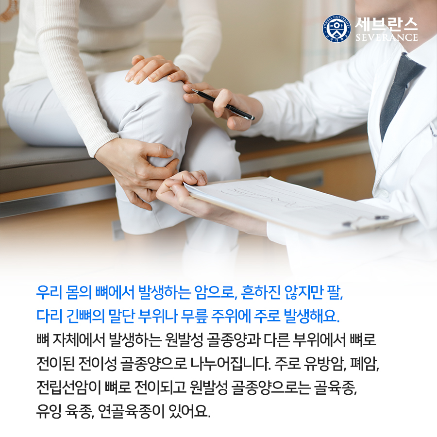 우리 몸의 뼈에서 발생하는 암으로, 흔하진 않지만 팔, 다리 긴뼈의 말단 부위나 무릎 주위에 주로 발생해요. 뼈 자체에서 발생하는 원발성 골종양과 다른 부위에서 뼈로 전이된 전이성 골종양으로 나누어집니다. 주로 유방암, 폐암, 전립선암이 뼈로 전이되고 원발성 골종양으로는 골육종, 유잉 육종, 연골육종이 있어요.