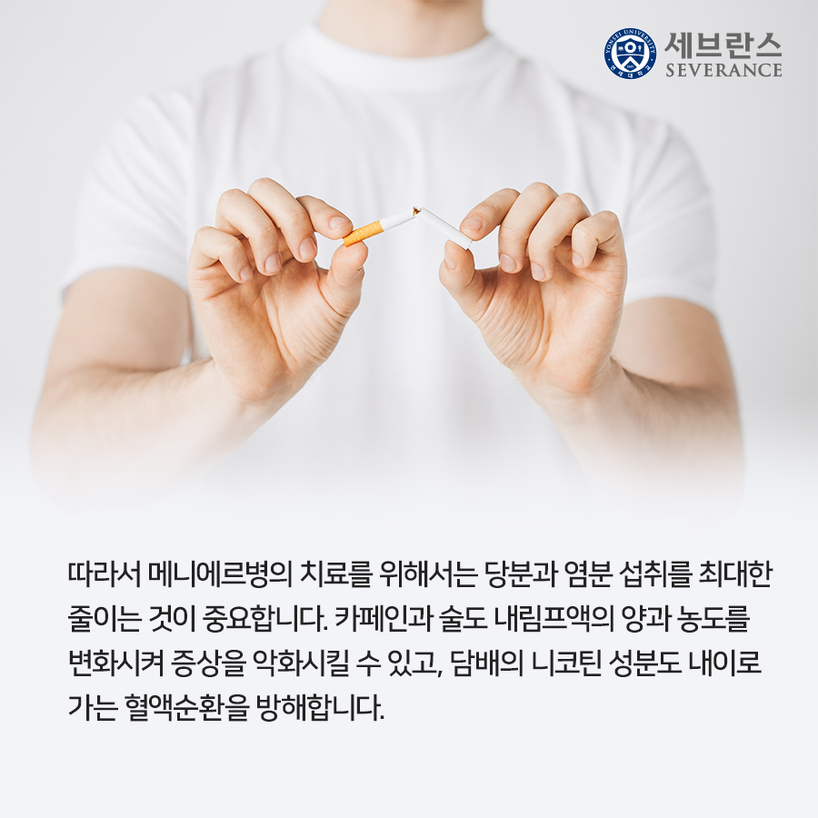 따라서 메니에르병의 치료를 위해서는 당분과 염분 섭취를 최대한  줄이는 것이 중요합니다. 카페인과 술도 내림프액의 양과 농도를  변화시켜 증상을 악화시킬 수 있고, 담배의 니코틴 성분도 내이로  가는 혈액순환을 방해합니다.